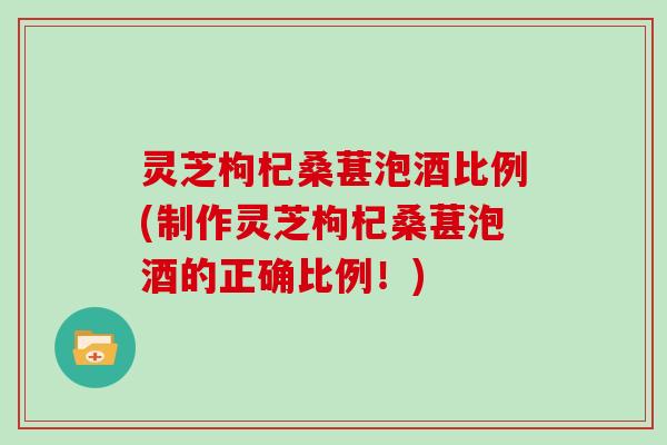 灵芝枸杞桑葚泡酒比例(制作灵芝枸杞桑葚泡酒的正确比例！)