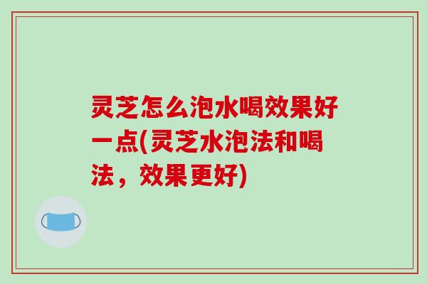 灵芝怎么泡水喝效果好一点(灵芝水泡法和喝法，效果更好)