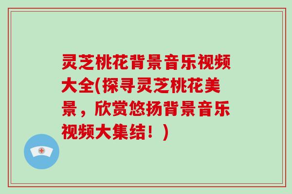 灵芝桃花背景音乐视频大全(探寻灵芝桃花美景，欣赏悠扬背景音乐视频大集结！)