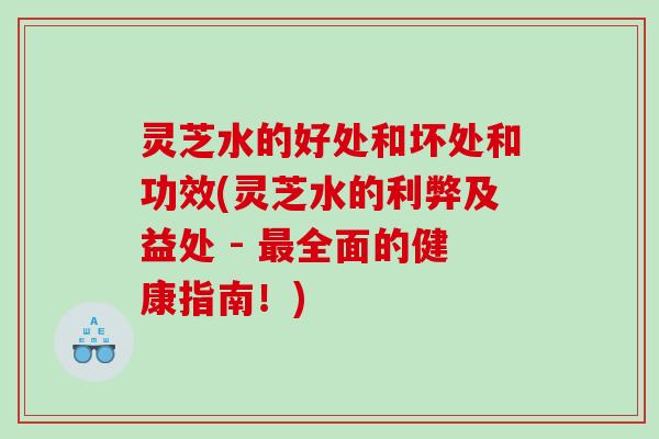 灵芝水的好处和坏处和功效(灵芝水的利弊及益处 - 最全面的健康指南！)