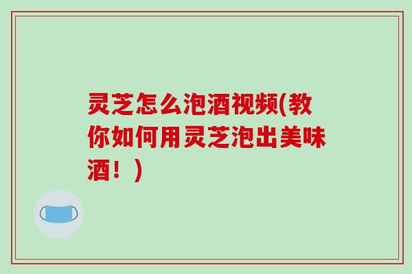 灵芝怎么泡酒视频(教你如何用灵芝泡出美味酒！)