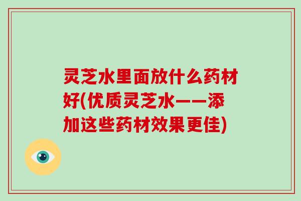 灵芝水里面放什么药材好(优质灵芝水——添加这些药材效果更佳)