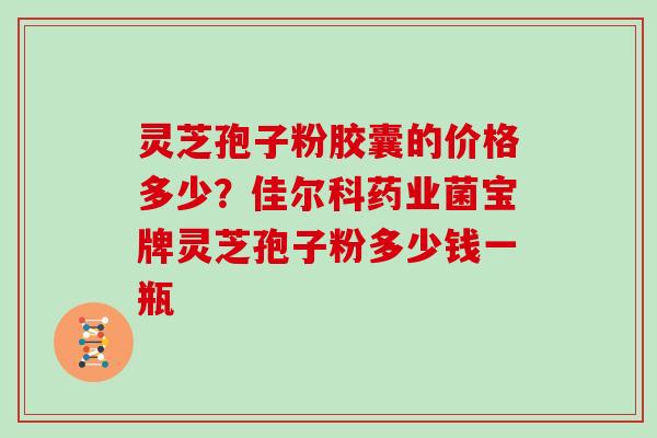 灵芝孢子粉胶囊的价格多少?佳尔科药业菌宝牌灵芝孢子粉多少钱一瓶 灵芝孢子粉胶囊的价格多少?佳尔科药业菌宝牌灵芝孢子粉多少钱一瓶