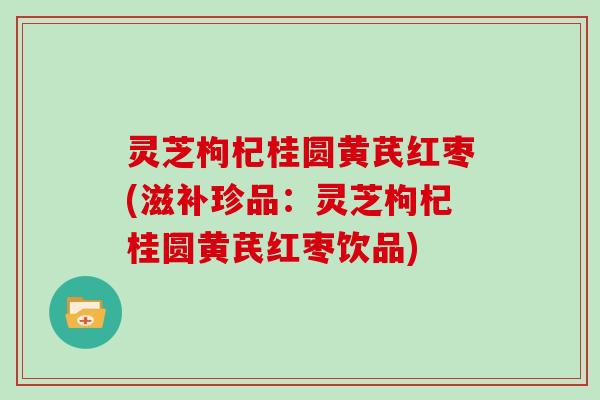 灵芝枸杞桂圆黄芪红枣(滋补珍品：灵芝枸杞桂圆黄芪红枣饮品)