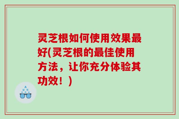 灵芝根如何使用效果最好(灵芝根的最佳使用方法，让你充分体验其功效！)