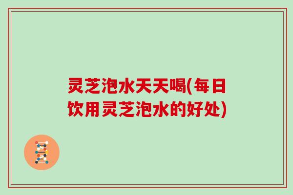 灵芝泡水天天喝(每日饮用灵芝泡水的好处) 灵芝泡水天天喝(每日饮用灵芝泡水的好处)