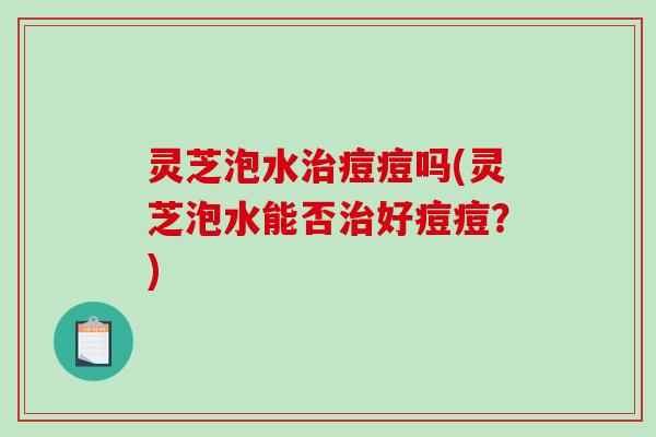 灵芝泡水痘痘吗(灵芝泡水能否好痘痘?) 灵芝泡水痘痘吗(灵芝泡水能否好痘痘?)