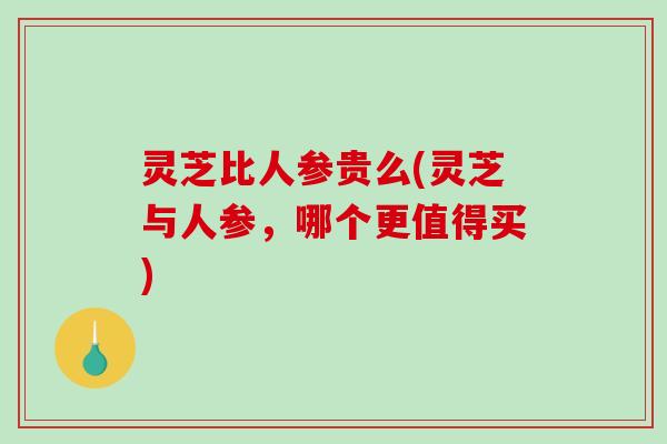 灵芝比人参贵么(灵芝与人参，哪个更值得买)