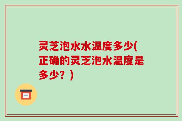 灵芝泡水水温度多少(正确的灵芝泡水温度是多少？)