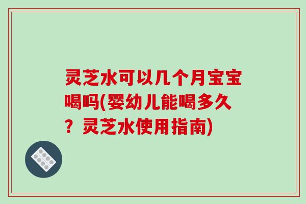 灵芝水可以几个月宝宝喝吗(婴幼儿能喝多久？灵芝水使用指南)