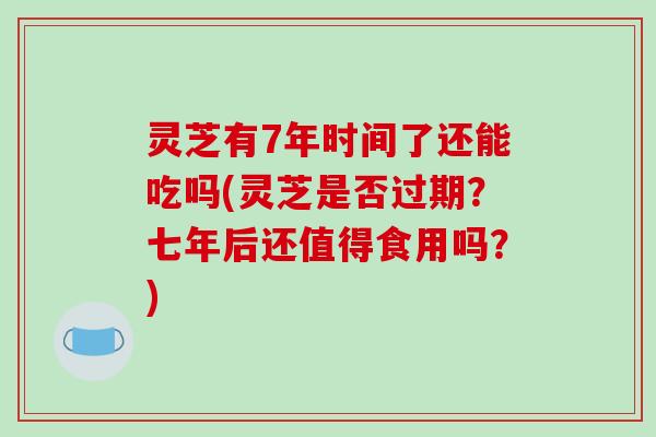 灵芝有7年时间了还能吃吗(灵芝是否过期?七年后还值得食用吗?) 灵芝有7年时间了还能吃吗(灵芝是否过期?七年后还值得食用吗?)