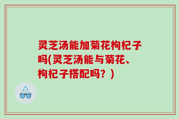 灵芝汤能加菊花枸杞子吗(灵芝汤能与菊花、枸杞子搭配吗？)