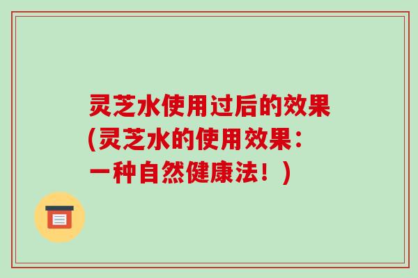 灵芝水使用过后的效果(灵芝水的使用效果：一种自然健康法！)