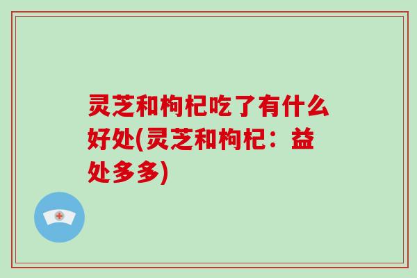 灵芝和枸杞吃了有什么好处(灵芝和枸杞：益处多多)