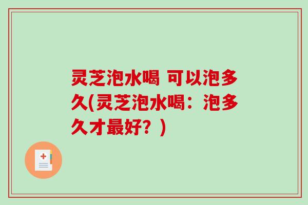 灵芝泡水喝 可以泡多久(灵芝泡水喝：泡多久才最好？)
