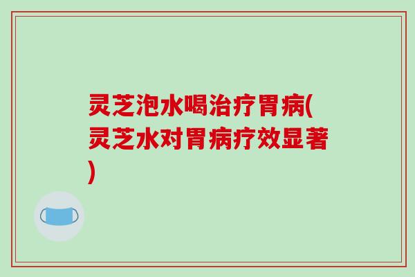 灵芝泡水喝治疗胃病(灵芝水对胃病疗效显著)