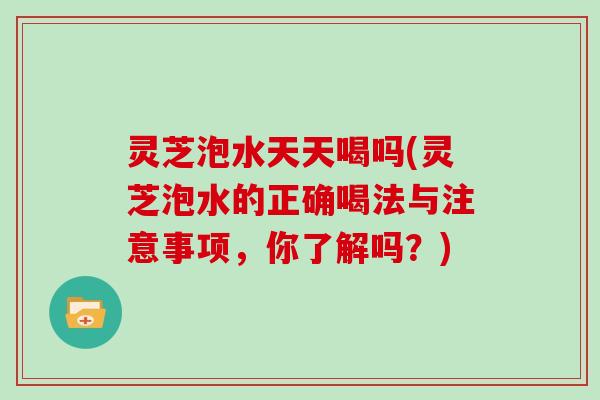 灵芝泡水天天喝吗(灵芝泡水的正确喝法与注意事项,你了解吗?) 灵芝泡水天天喝吗(灵芝泡水的正确喝法与注意事项,你了解吗?)