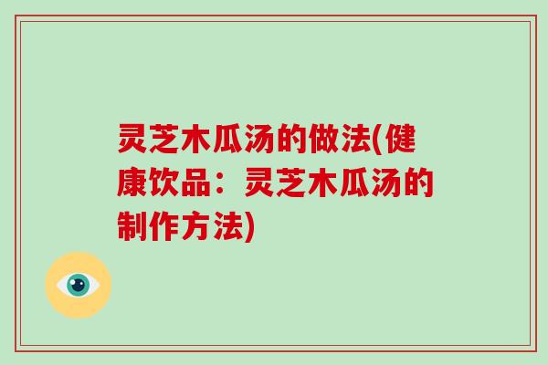 灵芝木瓜汤的做法(健康饮品:灵芝木瓜汤的制作方法) 灵芝木瓜汤的做法(健康饮品:灵芝木瓜汤的制作方法)
