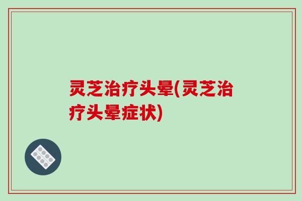灵芝头晕(灵芝头晕症状) 灵芝头晕(灵芝头晕症状)