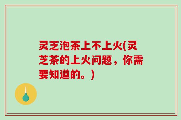 灵芝泡茶上不上火(灵芝茶的上火问题，你需要知道的。)