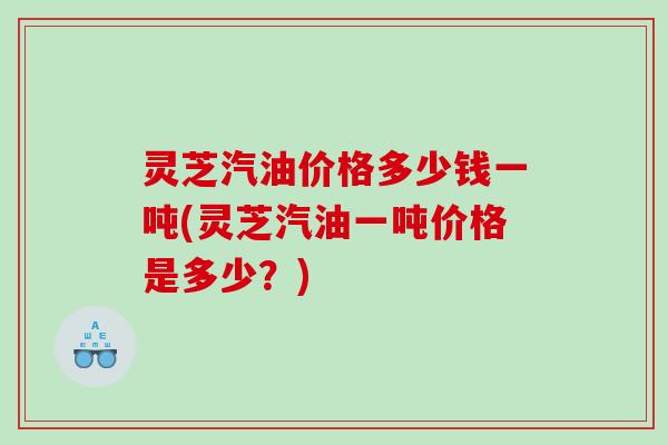 灵芝汽油价格多少钱一吨(灵芝汽油一吨价格是多少?) 灵芝汽油价格多少钱一吨(灵芝汽油一吨价格是多少?)