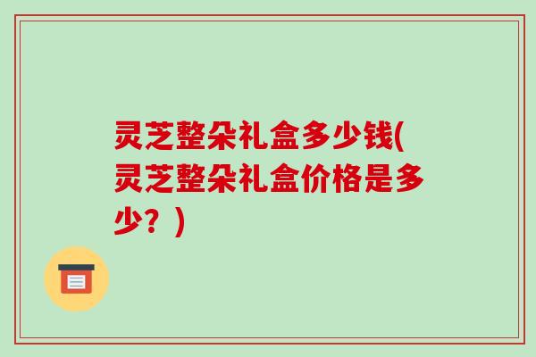 灵芝整朵礼盒多少钱(灵芝整朵礼盒价格是多少?) 灵芝整朵礼盒多少钱(灵芝整朵礼盒价格是多少?)