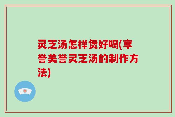 灵芝汤怎样煲好喝(享誉美誉灵芝汤的制作方法) 灵芝汤怎样煲好喝(享誉美誉灵芝汤的制作方法)