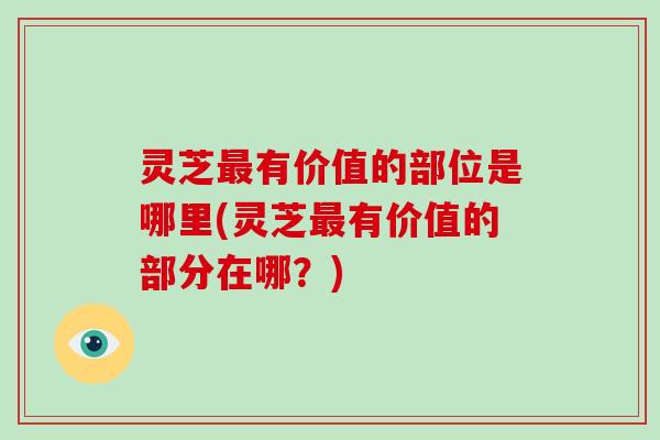 灵芝最有价值的部位是哪里(灵芝最有价值的部分在哪？)