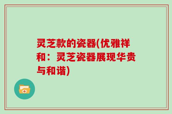 灵芝款的瓷器(优雅祥和:灵芝瓷器展现华贵与和谐) 灵芝款的瓷器(优雅祥和:灵芝瓷器展现华贵与和谐)