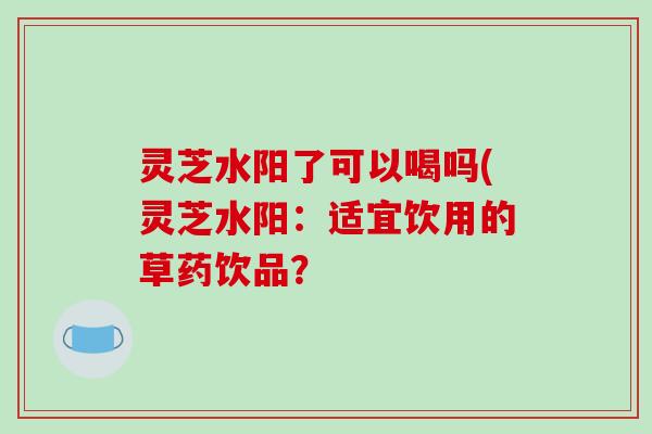 灵芝水阳了可以喝吗(灵芝水阳:适宜饮用的草药饮品? 灵芝水阳了可以喝吗(灵芝水阳:适宜饮用的草药饮品?