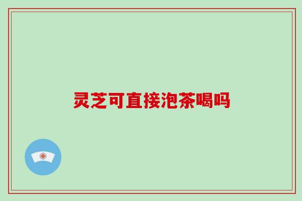 灵芝可直接泡茶喝吗 灵芝可直接泡茶喝吗