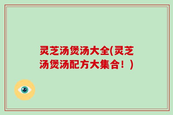 灵芝汤煲汤大全(灵芝汤煲汤配方大集合!) 灵芝汤煲汤大全(灵芝汤煲汤配方大集合!)