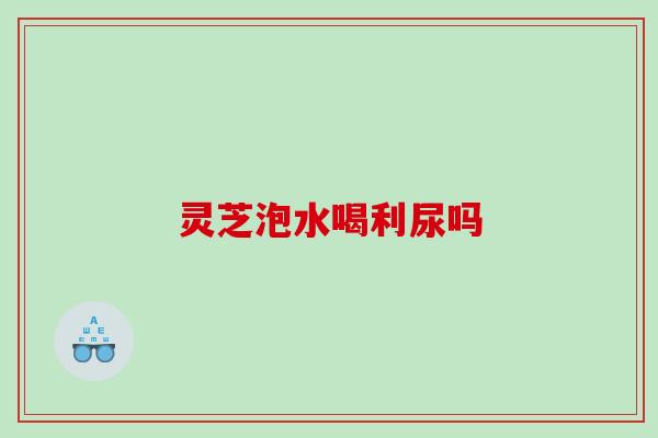 灵芝泡水喝利尿吗 灵芝泡水喝利尿吗