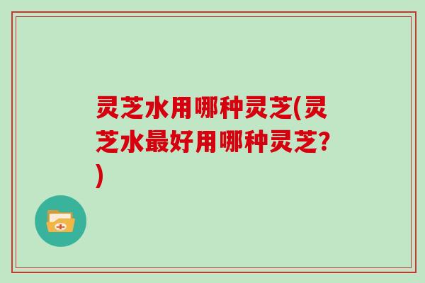 灵芝水用哪种灵芝(灵芝水最好用哪种灵芝？)