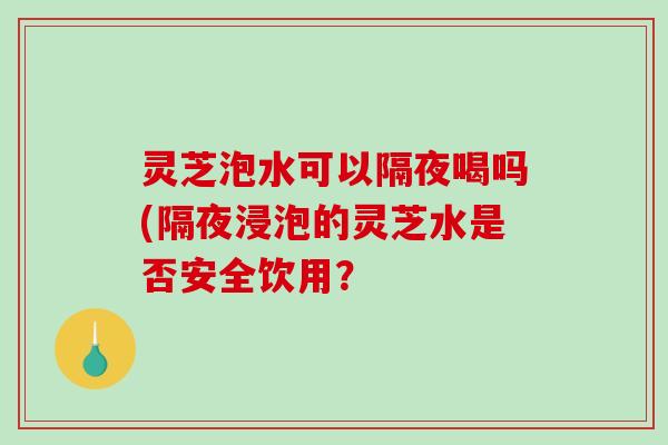 灵芝泡水可以隔夜喝吗(隔夜浸泡的灵芝水是否安全饮用？