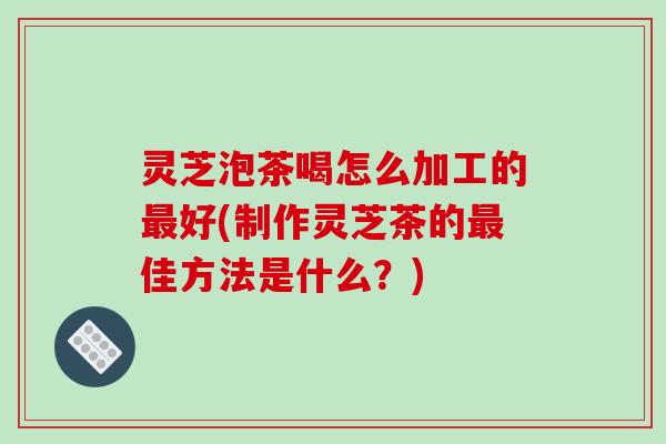 灵芝泡茶喝怎么加工的好(制作灵芝茶的佳方法是什么?) 灵芝泡茶喝怎么加工的好(制作灵芝茶的佳方法是什么?)