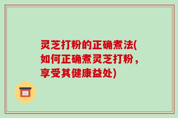 灵芝打粉的正确煮法(如何正确煮灵芝打粉，享受其健康益处)