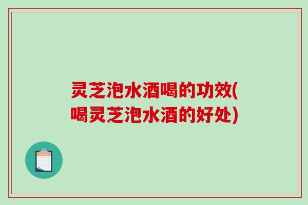灵芝泡水酒喝的功效(喝灵芝泡水酒的好处)