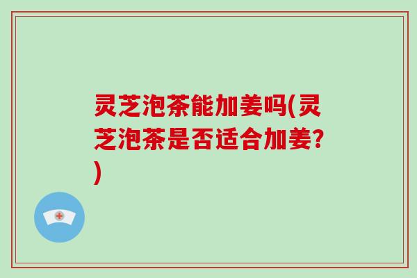 灵芝泡茶能加姜吗(灵芝泡茶是否适合加姜？)