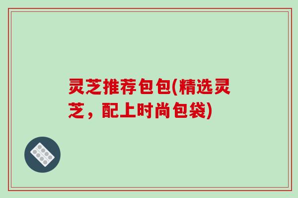 灵芝推荐包包(精选灵芝，配上时尚包袋)