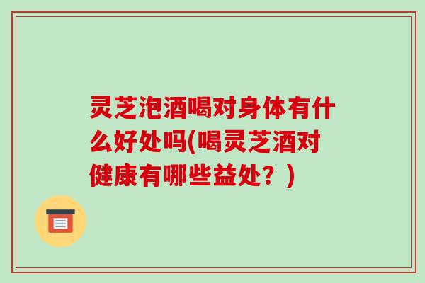 灵芝泡酒喝对身体有什么好处吗(喝灵芝酒对健康有哪些益处?) 灵芝泡酒喝对身体有什么好处吗(喝灵芝酒对健康有哪些益处?)