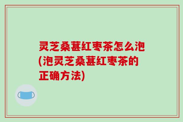 灵芝桑葚红枣茶怎么泡(泡灵芝桑葚红枣茶的正确方法)