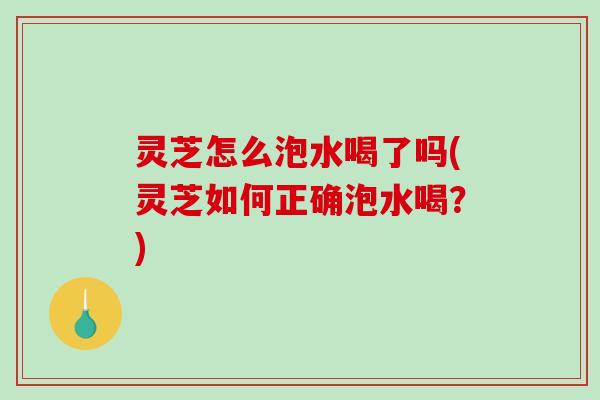 灵芝怎么泡水喝了吗(灵芝如何正确泡水喝?) 灵芝怎么泡水喝了吗(灵芝如何正确泡水喝?)