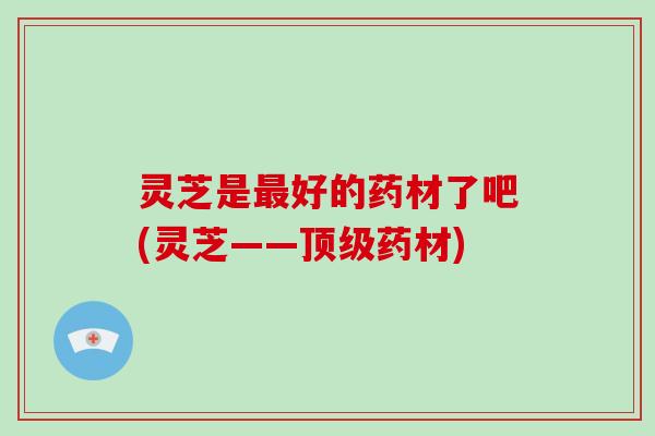 灵芝是好的药材了吧(灵芝——药材) 灵芝是好的药材了吧(灵芝——药材)