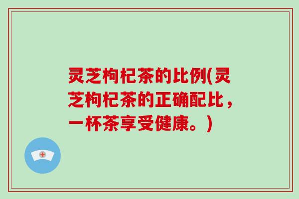 灵芝枸杞茶的比例(灵芝枸杞茶的正确配比，一杯茶享受健康。)