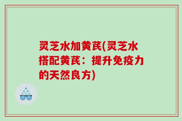 灵芝水加黄芪(灵芝水搭配黄芪:提升免疫力的天然良方) 灵芝水加黄芪(灵芝水搭配黄芪:提升免疫力的天然良方)