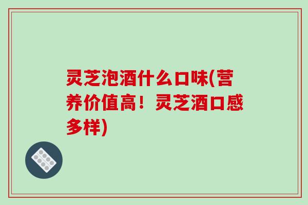 灵芝泡酒什么口味(营养价值高！灵芝酒口感多样)
