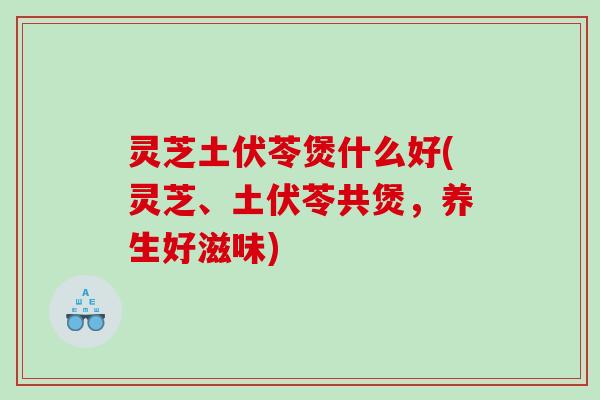 灵芝土伏苓煲什么好(灵芝、土伏苓共煲，养生好滋味)