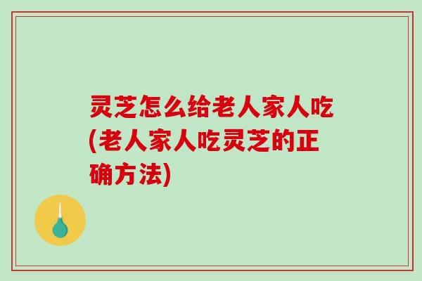 灵芝怎么给老人家人吃(老人家人吃灵芝的正确方法)