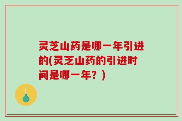 灵芝山药是哪一年引进的(灵芝山药的引进时间是哪一年？)